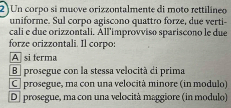 2)Un corpo si muove orizzontalmente di moto rettilineo
uniforme. Sul corpo agiscono quattro forze, due verti-
cali e due orizzontali. All’improvviso spariscono le due
forze orizzontali. Il corpo:
A si ferma
B prosegue con la stessa velocità di prima
C prosegue, ma con una velocità minore (in modulo)
D] prosegue, ma con una velocità maggiore (in modulo)