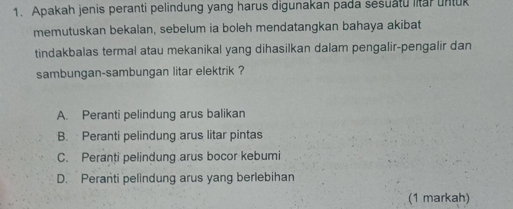 Apakah jenis peranti pelindung yang harus digunakan pada sesuatu litar untuk
memutuskan bekalan, sebelum ia boleh mendatangkan bahaya akibat
tindakbalas termal atau mekanikal yang dihasilkan dalam pengalir-pengalir dan
sambungan-sambungan litar elektrik ?
A. Peranti pelindung arus balikan
B. Peranti pelindung arus litar pintas
C. Peranti pelindung arus bocor kebumi
D. Peranti pelindung arus yang berlebihan
(1 markah)