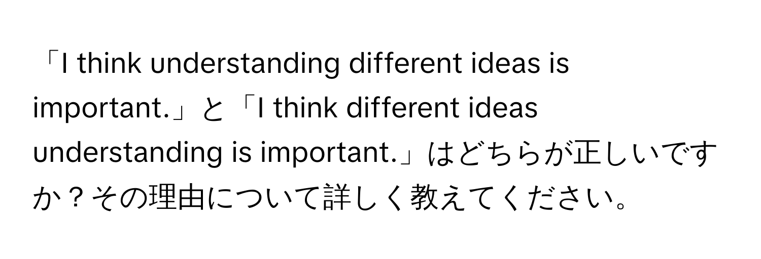 「I think understanding different ideas is important.」と「I think different ideas understanding is important.」はどちらが正しいですか？その理由について詳しく教えてください。