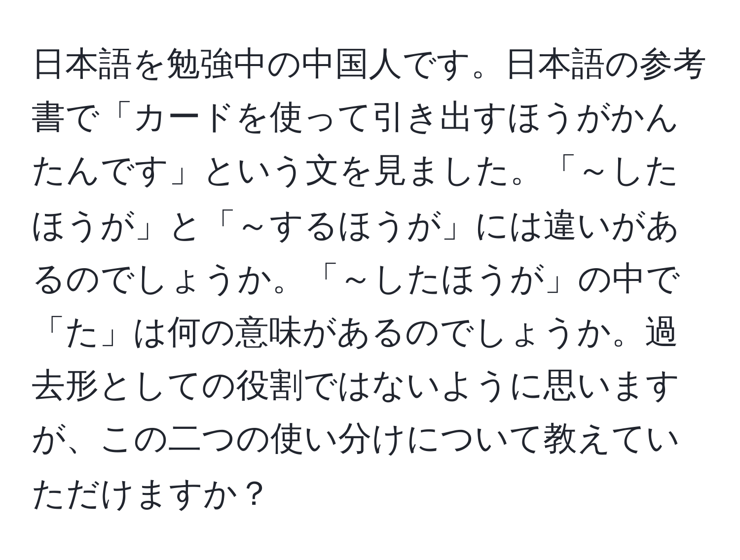 日本語を勉強中の中国人です。日本語の参考書で「カードを使って引き出すほうがかんたんです」という文を見ました。「～したほうが」と「～するほうが」には違いがあるのでしょうか。「～したほうが」の中で「た」は何の意味があるのでしょうか。過去形としての役割ではないように思いますが、この二つの使い分けについて教えていただけますか？