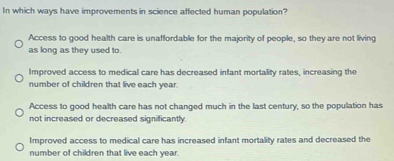 In which ways have improvements in science affected human population?
Access to good health care is unaffordable for the majority of people, so they are not living
as long as they used to.
Improved access to medical care has decreased infant mortality rates, increasing the
number of children that live each year.
Access to good health care has not changed much in the last century, so the population has
not increased or decreased significantly.
Improved access to medical care has increased infant mortality rates and decreased the
number of children that live each year.