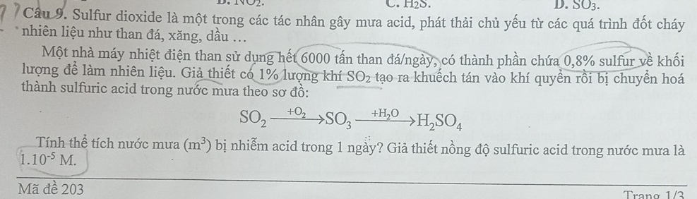 H₂S. D. SO_3. 
Câu 9. Sulfur dioxide là một trong các tác nhân gây mưa acid, phát thải chủ yếu từ các quá trình đốt cháy 
nhiên liệu như than đá, xăng, dầu ... 
Một nhà máy nhiệt điện than sử dụng hết 6000 tấn than đá/ngày, có thành phần chứa 0, 8% sulfur về khối 
lượng để làm nhiên liệu. Giả thiết có 1% lượng khí SO_2 tạo ra khuếch tán vào khí quyền rồi bị chuyển hoá 
thành sulfuric acid trong nước mưa theo sơ đồ:
SO_2xrightarrow +O_2SO_3xrightarrow +H_2OH_2SO_4
Tính thể tích nước mưa (m^3) bị nhiễm acid trong 1 ngày? Giả thiết nồng độ sulfuric acid trong nước mưa là 
1. 10^(-5)M. 
Mã đề 203
Trang 1/3