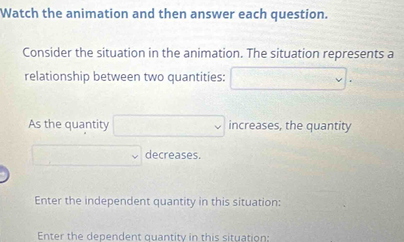 Watch the animation and then answer each question. 
Consider the situation in the animation. The situation represents a 
relationship between two quantities: □. 
As the quantity □ increases, the quantity
□ decreases. 
Enter the independent quantity in this situation: 
Enter the dependent quantity in this situation: