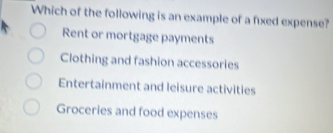 Which of the following is an example of a fixed expense?
Rent or mortgage payments
Clothing and fashion accessories
Entertainment and leisure activities
Groceries and food expenses