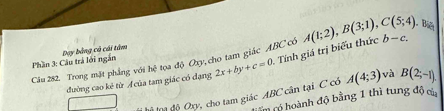 Biết 
Phần 3: Câu trả lời ngắn Dạy bằng cả cái tâm 
Câu 282. Trong mặt phẳng với hệ tọa độ Oxy, cho tam giác ABC có A(1;2), B(3;1), C(5;4) b-c. 
đường cao kẻ từ Acủa tam giác có dạng 2x+by+c=0 Tính giá trị biểu thức 
tệ toạ độ Oxy, cho tam giác ABC cân tại C có A(4;3) và B(2;-1). 
co ó ành độ bằng 1 thì tung độ của