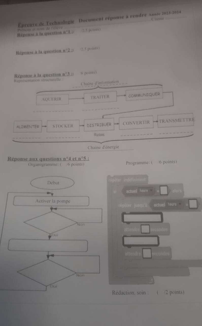 Épreuve de Technologie Document réponse à rendre Année 2023-2024
Classe
Prénom et nom de l'élève
Réponse à la question n°I :( /2.5 points)
Réponse à la question n°2 ( /2.5 points)
Réponse à la question n°3 4( /6 points)
Représentation structurelle :
Chaîne d'information
AQUERIR TRAITER COMMUNIQUER
_
_
ALIMENTER STOCKER DISTRIBUER CONVERTIR TRANSMETTRE
_
_
_
Relais
_
_
Chaine d'énergie
Réponse aux questions n°4 et n°5 1:
Organigramme: ( /6 points) Programme: ( /6 points)
Début répéter indéliniment
actuel heure.
Activer la pompe
répéter jusqu'à actuel heure .
Non
Ou
Non
Ou
Rédaction. soin : ( /2 points)