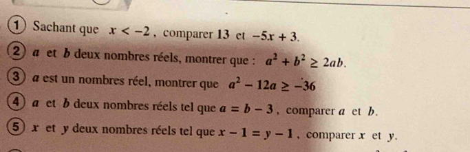 Sachant que x , comparer 13 et -5x+3. 
2) a et b deux nombres réels, montrer que : a^2+b^2≥ 2ab. 
3) a est un nombres réel, montrer que a^2-12a≥ -36
4) a et b deux nombres réels tel que a=b-3 , comparer a et b. 
5) x et y deux nombres réels tel que x-1=y-1 , comparer x et y.