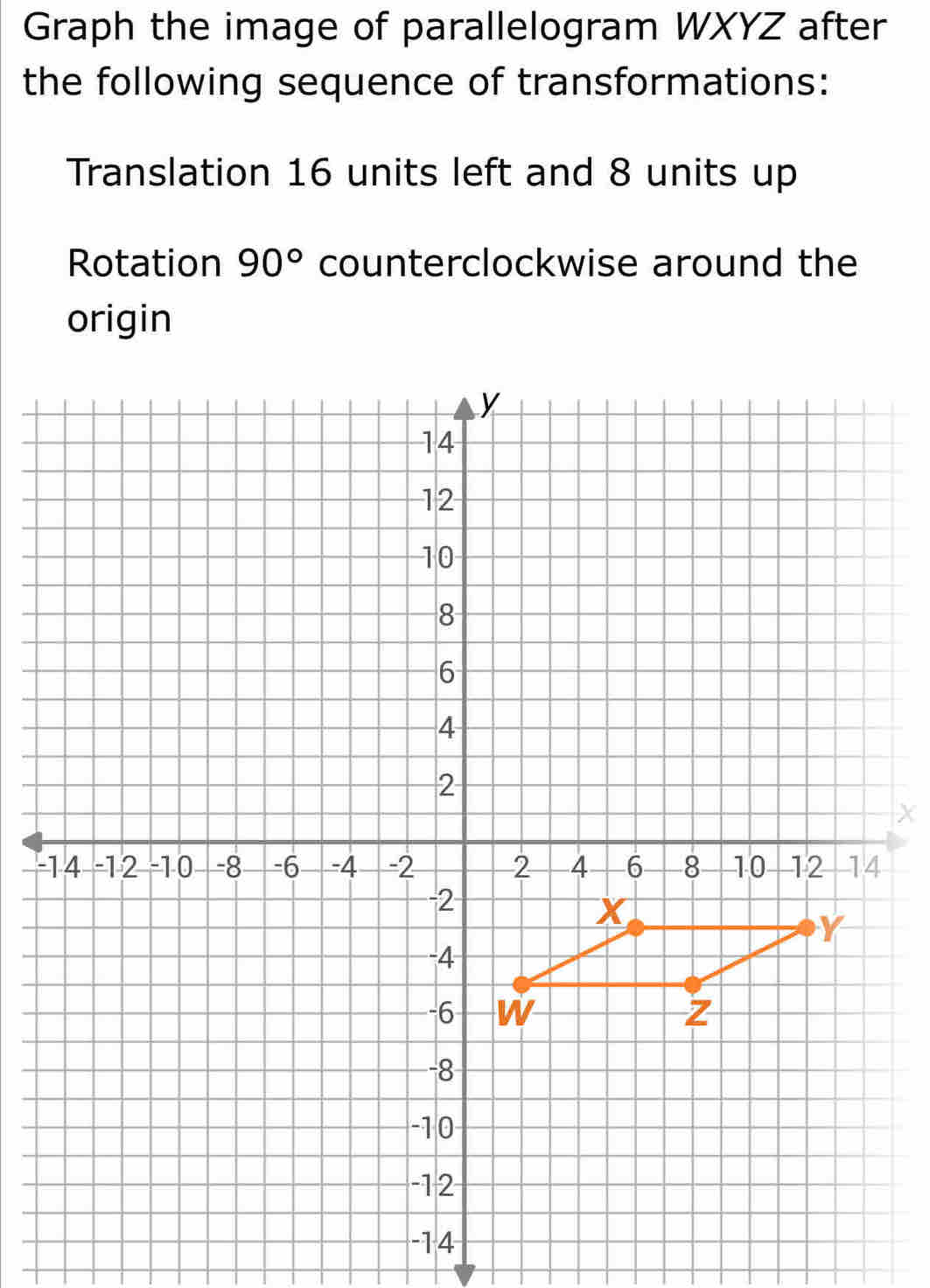 Graph the image of parallelogram WXYZ after 
the following sequence of transformations: 
Translation 16 units left and 8 units up 
Rotation 90° counterclockwise around the 
origin
X
-
-14