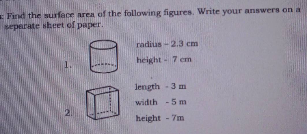 Find the surface area of the following figures. Write your answers on a 
separate sheet of paper. 
radius - 2.3 cm
1. 
height - 7 cm
length - 3 m
width - 5 m
2. 
height - 7m