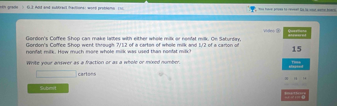 nth grade G.2 Add and subtract fractions: word problems ENL You have prizes to reveal! Go to your game board. 
Video ⑥ Questions 
Gordon's Coffee Shop can make lattes with either whole milk or nonfat milk. On Saturday, answered 
Gordon's Coffee Shop went through 7/12 of a carton of whole milk and 1/2 of a carton of 
nonfat milk. How much more whole milk was used than nonfat milk?
15
Write your answer as a fraction or as a whole or mixed number. Time 
elapsed 
□ cartons 
00 16 14
Submit 
SmartScore 
out of [00 ①