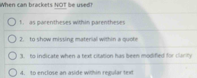 When can brackets NOT be used?
1. as parentheses within parentheses
2. to show missing material within a quote
3. to indicate when a text citation has been modified for clarity
4. to enclose an aside within regular text