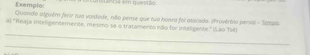 Exemplo: 
circunstancia em questão. 
Quando alguém ferir tua vaidade, não pense que tua honra foi atacada. (Provérbio persa) - Tempo. 
_ 
a) “Reaja inteligentemente, mesmo se o tratamento não for inteligente.” (Lao Tsé) 
_