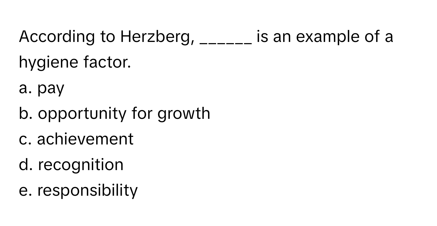 According to Herzberg, ______ is an example of a hygiene factor.

a. pay
b. opportunity for growth
c. achievement
d. recognition
e. responsibility