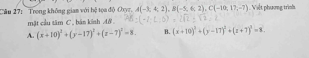 Trong không gian với hệ tọa độ Oxyz, A(-3;4;2), B(-5;6;2), C(-10;17;-7). Viết phương trình
mặt cầu tâm C , bán kính AB.
A. (x+10)^2+(y-17)^2+(z-7)^2=8. B. (x+10)^2+(y-17)^2+(z+7)^2=8.