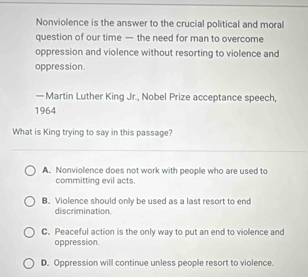 Nonviolence is the answer to the crucial political and moral
question of our time — the need for man to overcome
oppression and violence without resorting to violence and
oppression.
—Martin Luther King Jr., Nobel Prize acceptance speech,
1964
What is King trying to say in this passage?
A. Nonviolence does not work with people who are used to
committing evil acts.
B. Violence should only be used as a last resort to end
discrimination.
C. Peaceful action is the only way to put an end to violence and
oppression.
D. Oppression will continue unless people resort to violence.