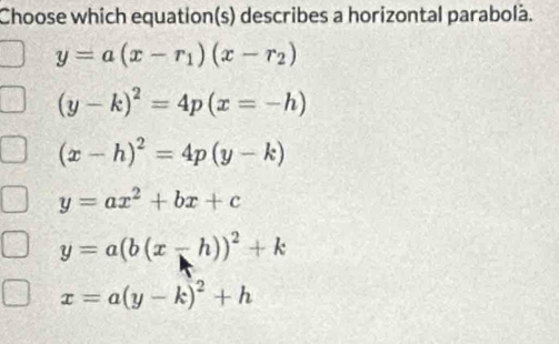 Choose which equation(s) describes a horizontal parabolà.
y=a(x-r_1)(x-r_2)
(y-k)^2=4p(x=-h)
(x-h)^2=4p(y-k)
y=ax^2+bx+c
y=a(b(x-h))^2+k
x=a(y-k)^2+h