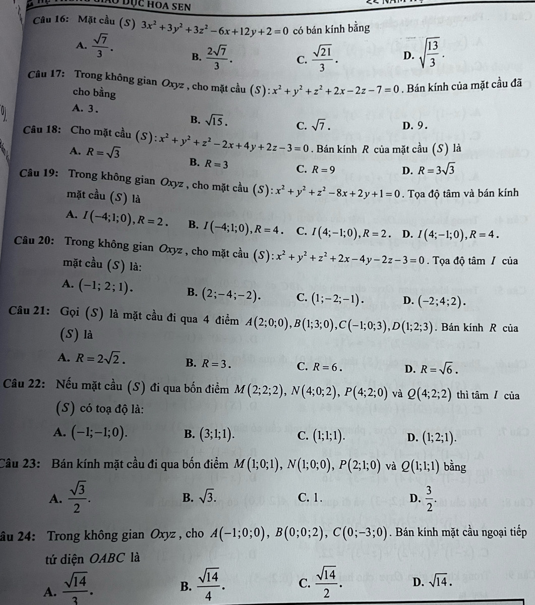 hó đục hoa sEn
Câu 16: Mặt cầu (S) 3x^2+3y^2+3z^2-6x+12y+2=0 có bán kính bằng
A.  sqrt(7)/3 .
B.  2sqrt(7)/3 .  sqrt(21)/3 . sqrt(frac 13)3.
C.
D.
Câu 17: Trong không gian Oxyz , cho mặt cầu (S): x^2+y^2+z^2+2x-2z-7=0. Bán kính của mặt cầu đã
cho bằng
A. 3 .
B. sqrt(15).
C. sqrt(7). D. 9 .
Câu 18: Cho mặt cầu (S): x^2+y^2+z^2-2x+4y+2z-3=0. Bán kính R của mặt cầu (S) là
A. R=sqrt(3)
B. R=3
C. R=9 D. R=3sqrt(3)
Câu 19: Trong không gian Oxyz , cho mặt cầu cdot au(S):x^2+y^2+z^2-8x+2y+1=0. Tọa độ tâm và bán kính
mặt cầu (S) là
A. I(-4;1;0),R=2. B. I(-4;1;0),R=4. C. I(4;-1;0),R=2. D. I(4;-1;0),R=4.
Câu 20: Trong không gian Oxyz , cho mặt cầu . (S ):x^2+y^2+z^2+2x-4y-2z-3=0.  Tọa độ tâm / của
mặt cầu (S) là:
A. (-1;2;1). B. (2;-4;-2). C. (1;-2;-1). D. (-2;4;2).
Câu 21: Gọi (S) là mặt cầu đi qua 4 điểm A(2;0;0),B(1;3;0),C(-1;0;3),D(1;2;3). Bán kính R của
(S) là
A. R=2sqrt(2).
B. R=3. C. R=6. D. R=sqrt(6).
Câu 22: Nếu mặt cầu (S) đi qua bốn điểm M(2;2;2),N(4;0;2),P(4;2;0) và Q(4;2;2) thì am/ của
(S) có toạ độ là:
B.
A. (-1;-1;0). (3;1;1). C. (1;1;1). D. (1;2;1).
Câu 23: Bán kính mặt cầu đi qua bốn điểm M(1;0;1),N(1;0;0),P(2;1;0) và Q(1;1;1) bằng
B. sqrt(3).
A.  sqrt(3)/2 . C. 1. D.  3/2 .
âu 24: Trong không gian Oxyz , cho A(-1;0;0),B(0;0;2),C(0;-3;0). Bán kính mặt cầu ngoại tiếp
tứ diện OABC là
A.  sqrt(14)/3 .
B.  sqrt(14)/4 .  sqrt(14)/2 .
C.
D. sqrt(14).