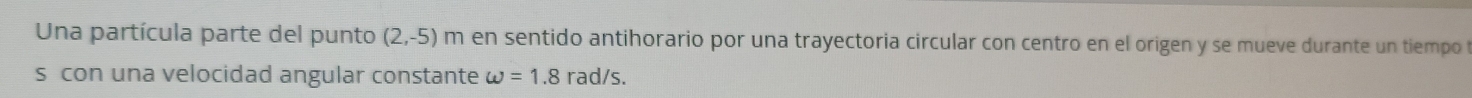 Una partícula parte del punto (2,-5) m en sentido antihorario por una trayectoria circular con centro en el origen y se mueve durante un tiempo 
s con una velocidad angular constante omega =1.8 rad/s.
