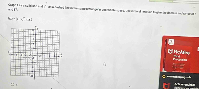 and f^(-1). 
Graph f as a solid line and f^(-1) as a dashed line in the same rectangular coordinate space. Use interval notation to give the domain and range of f
f(x)=(x-2)^2, x≥ 2
5 
□ McAfee 
Total 
Protection 
Corgetary an 
Retro e 
enanetabireping.co.in 
a Action required! 
Renew your an tivi