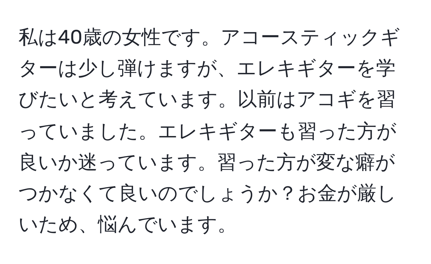 私は40歳の女性です。アコースティックギターは少し弾けますが、エレキギターを学びたいと考えています。以前はアコギを習っていました。エレキギターも習った方が良いか迷っています。習った方が変な癖がつかなくて良いのでしょうか？お金が厳しいため、悩んでいます。