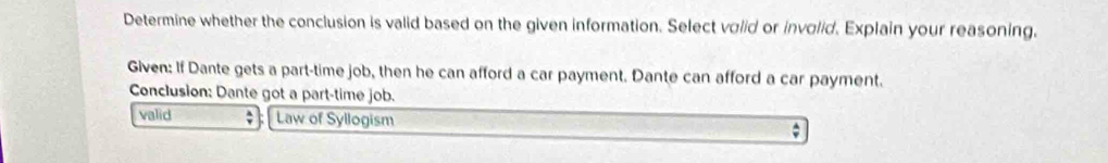 Determine whether the conclusion is valid based on the given information. Select volid or involid. Explain your reasoning.
Given: If Dante gets a part-time job, then he can afford a car payment. Dante can afford a car payment.
Conclusion: Dante got a part-time job.
valid ` Law of Syllogism