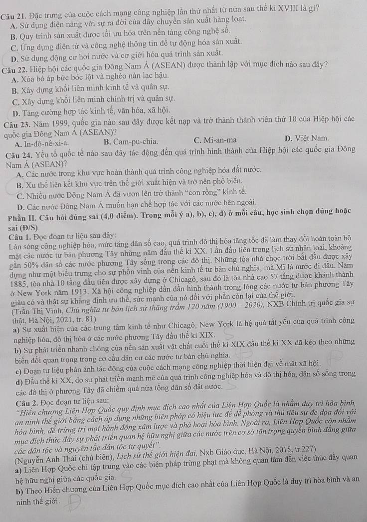 Cầu 21. Đặc trưng của cuộc cách mạng công nghiệp lần thứ nhất từ nửa sau thế kỉ XVIII là gì?
A. Sử dụng điện năng với sự ra đời của dây chuyền sản xuất hàng loạt.
B. Quy trình sản xuất được tối ưu hóa trên nền tảng công nghệ số.
C. Ứng dụng điện tử và công nghệ thông tin đề tự động hóa sản xuất.
D. Sử dụng động cơ hơi nước và cơ giới hóa quá trình sản xuất.
Câu 22. Hiệp hội các quốc gia Đông Nam Á (ASEAN) được thành lập với mục đích nào sau đây?
A. Xóa bỏ áp bức bóc lột và nghèo nàn lạc hậu.
B. Xây dựng khối liên minh kinh tế và quân sự.
C. Xây dựng khối liên minh chính trị và quân sự.
D. Tăng cường hợp tác kinh tế, văn hóa, xã hội.
Câu 23. Năm 1999, quốc gia nào sau đây được kết nạp và trở thành thành viên thứ 10 của Hiệp hội các
quốc gia Đông Nam Á (ASEAN)?
A. In dhat o-nhat e-xi-a. B. Cam-pu-chia. C. Mi-an-ma D. Việt Nam.
Câu 24. Yếu tố quốc tế nào sau dây tác động đến quá trình hình thành của Hiệp hội các quốc gia Đông
Nam Á (ASEAN)?
A. Các nước trong khu vực hoàn thành quá trình công nghiệp hóa đất nước.
B. Xu thế liên kết khu vực trên thế giới xuất hiện và trở nên phổ biến.
C. Nhiều nước Đông Nam Á đã vươn lên trở thành “con rồng” kinh tế.
D. Các nước Đông Nam Á muốn hạn chế hợp tác với các nước bên ngoài.
Phần II. Câu hỏi đúng sai (4,0 điểm). Trong mỗi ý a), b), c), d) ở mỗi câu, học sinh chọn đúng hoặc
sai (Đ/S)
Câu 1. Đọc đoạn tư liệu sau đây:
Làn sóng công nghiệp hóa, mức tăng dân số cao, quá trình đô thị hóa tăng tốc đã làm thay đổi hoàn toàn bộ
mặt các nước tư bản phương Tây những năm đầu thế ki XX. Lần đầu tiên trong lịch sử nhân loại, khoảng
gần 50% dân số các nước phương Tây sống trong các đô thị. Những tòa nhà chọc trời bắt đầu được xây
dựng như một biểu trưng cho sự phồn vinh của nền kinh tế tư bản chủ nghĩa, mà Mĩ là nước đi đầu. Năm
1885, tòa nhà 10 tầng đầu tiên được xây dựng ở Chicagô, sau đó là tòa nhà cao 57 tầng được khánh thành
ở New York năm 1913. Xã hội công nghiệp dần dần hình thành trong lòng các nước tư bản phương Tây
giàu có và thật sự khẳng định ưu thế, sức mạnh của nó đối với phần còn lại của thế giới.
(Trần Thị Vinh, Chủ nghĩa tư bản lịch sử thăng trầm 120 năm (1900 - 2020 , NXB Chính trị quốc gia sự
thật, Hà Nội, 2021, tr. 81)
a) Sự xuất hiện của các trung tâm kinh tế như Chicagô, New York là hệ quả tất yếu của quá trình công
nghiệp hóa, đô thị hóa ở các nước phương Tây đầu thế kỉ XIX.
b) Sự phát triển nhanh chóng của nền sản xuất vật chất cuối thế kỉ XIX đầu thế ki XX đã kéo theo những
biến đổi quan trọng trong cơ cấu dân cư các nước tư bản chủ nghĩa.
c) Đoạn tư liệu phản ánh tác động của cuộc cách mạng công nghiệp thời hiện đại về mặt xã hội.
d) Đầu thế ki XX, do sự phát triển mạnh mẽ của quá trình công nghiệp hóa và đô thị hóa, dân số sống trong
các đô thị ở phương Tây đã chiếm quá nửa tổng dân số đất nước.
Câu 2. Đọc đoạn tư liệu sau:
''Hiến chương Liên Hợp Quốc quy định mục đích cao nhất của Liên Hợp Quốc là nhằm duy trì hòa bình,
an ninh thế giới bằng cách áp dụng những biện pháp có hiệu lực để đề phòng và thủ tiêu sự đe dọa đổi với
hòa bình, đề trừng trị mọi hành động xâm lược và phá hoại hòa bình. Ngoài ra, Liên Hợp Quốc còn nhằm
mục đích thức đầy sự phát triển quan hệ hữu nghị giữa các nước trên cơ sở tôn trọng quyền bình đẳng giữa
các dân tộc và nguyên tắc dân tộc tự quyết''.
(Nguyễn Anh Thái (chủ biên), Lịch sử thế giới hiện đại, Nxb Giáo dục, Hà Nội, 2015, tr.227)
a) Liên Hợp Quốc chi tập trung vào các biện pháp trừng phạt mà không quan tâm đến việc thúc đầy quan
hệ hữu nghị giữa các quốc gia.
b) Theo Hiến chương của Liên Hợp Quốc mục đích cao nhất của Liên Hợp Quốc là duy trì hòa bình và an
ninh thế giới.