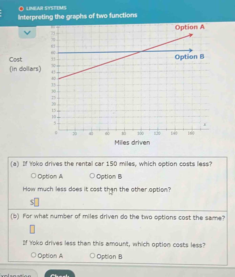 LINEAR SYSTEMS
Interpreting the graphs of two functions
Cost 
(in dollars)
Miles driven
(a) If Yoko drives the rental car 150 miles, which option costs less?
Option A Option B
How much less does it cost than the other option?
S
(b) For what number of miles driven do the two options cost the same?
If Yoko drives less than this amount, which option costs less?
Option A Option B