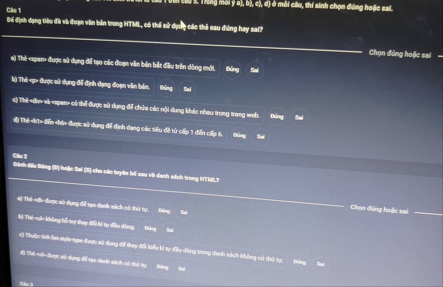 au T uến câu 5. Trong môi ý a), b), c), d) ở mỗi câu, thí sinh chọn đúng hoặc sai.
Câu 1
Đế định dạng tiêu đề và đoạn văn bản trong HTML, có thể sử dụ, các thẻ sau đúng hay sai?
Chọn đúng hoặc sai
a) Thẻ được sử dụng để tạo các đoạn văn bản bắt đầu trên dòng mới. Đúng Sai
b) Thẻ được sử dụng để định dạng đoạn văn bản. Đúng Sai
c) Thẻ và có thể được sử dụng để chứa các nội dung khác nhau trong trang web. Đúng Sai
d) Thẻ đến được sử dụng để định dạng các tiêu đề từ cấp 1 đến cấp 6. Đúng Sai
Câu 2
Đánh dấu Đúng (Đ) hoặc Sai (S) cho các tuyên bố sau về danh sách trong HTML?
a) Thẻ được sử dụng để tạo danh sách có thứ tự. Đúng Sai
Chọn đúng hoặc sai
b) Thẻ không hỗ trợ thay đổi kí tự đầu dòng. Đúng Sai
c) Thuộc tính list-style-type được sử dụng để thay đổi kiểu kí tự đầu dòng trong danh sách không có thứ tự Đúng Sai
d) Thẻ được sử dụng để tạo danh sách có thứ tự. Đúng Sai
Câu 3