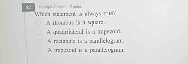 Which statement is always true?
A rhombus is a square.
A quadrilateral is a trapezoid.
A rectangle is a parallelogram.
A trapezoid is a parallelogram.