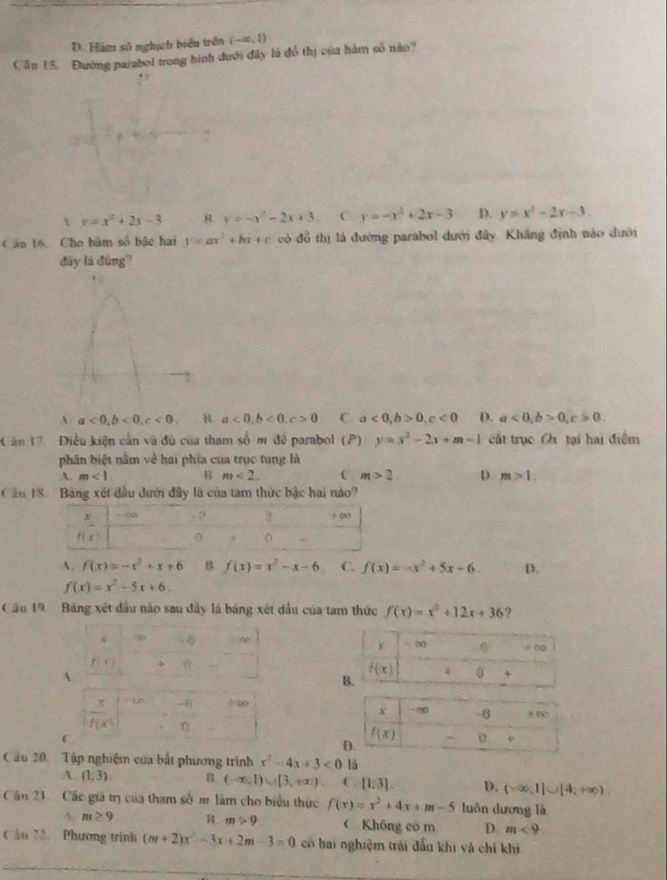D. Hám số nghịch biển trên (-∈fty ,0)
Cầp 15. Đlường parabol trong hình dưới đây là đồ thị của hàm số nào?
y=x^2+2x-3 y=-x^2-2x+3 C y=-x^2+2x-3 D. y=x^2-2x-3
Câu 16. Cho hàm số bậc hai y=ax^2+bx+c cỏ đồ thị là đường parabol dưới đây. Khẳng định nào dưới
đãy là đùng?
、 a<0,b<0,c<0, B a<0,b<0,c>0 C a<0,b>0,c<0</tex> D. a<0,b>0,c>0.
Căn 12.  Điều kiện cần và đù của tham số m để parabol (P):y=x^2-2x+m-1 cắt trục O3 tại hai điểm
phân biệt nằm về hai phía của trục tung là
A. m<1</tex> 8 m<2. C. m>2 D. m>1,
Câu 18. Bảng xét đầu dưới đây là của tam thức bậc hai nào?
A. f(x)=-x^2+x+6 B. f(x)=x^2-x-6 C. f(x)=-x^2+5x-6 D.
f(x)=x^2-5x+6.
Cầu 19. Bảng xét đầu nào sau đây là bảng xét dầu của tam thức f(x)=x^2+12x+36 9

A
Cầu 20. Tập nghiệm của bắt phương trình x^2-4x+3<0</tex> là
A. (1;3) B (-∈fty ,1)∪ [3,+∈fty ) C. [1,3]. D. (-∈fty ,1]∪ [4,+∈fty )
Căn 21 Các giá trị của tham số m làm cho biểu thực f(x)=x^2+4x+m-5 luôn dương là
A. m≥ 9 . m>9 C. Không có m. D. m<9</tex>
Câu 22、 Phương trình (m+2)x^2-3x+2m-3=0 có hai nghiệm trái đấu khi và chỉ khi