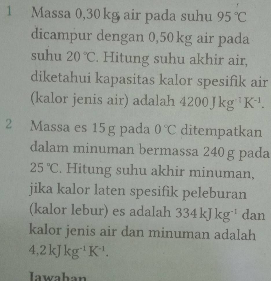 Massa 0,30 kg air pada suhu 95°C
dicampur dengan 0,50kg air pada 
suhu 20°C. Hitung suhu akhir air, 
diketahui kapasitas kalor spesifik air 
(kalor jenis air) adalah 4200Jkg^(-1)K^(-1). 
2 Massa es 15 g pada 0°C ditempatkan 
dalam minuman bermassa 240 g pada
25°C. Hitung suhu akhir minuman, 
jika kalor laten spesifik peleburan 
(kalor lebur) es adalah 334kJkg^(-1) dan 
kalor jenis air dan minuman adalah
4, 2kJkg^(-1)K^(-1). 
Iawaban