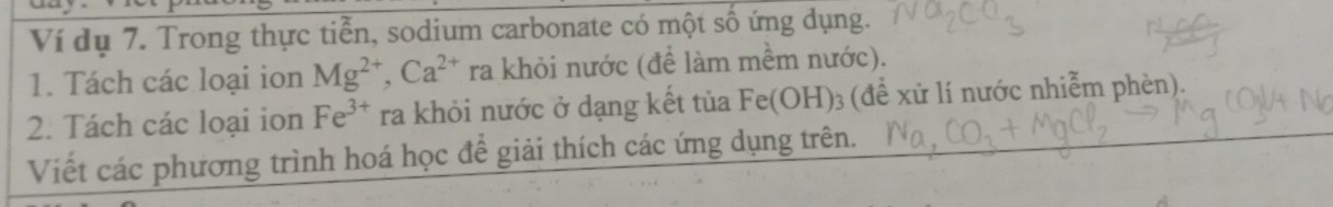 Ví dụ 7. Trong thực tiễn, sodium carbonate có một số ứng dụng. 
1. Tách các loại ion Mg^(2+), Ca^(2+) ra khỏi nước (để làm mềm nước). 
2. Tách các loại ion Fe^(3+) ra khỏi nước ở dạng kết tủa Fe(OH)_3(dhat e l xử lí nước nhiễm phèn). 
Viết các phương trình hoá học để giải thích các ứng dụng trên.