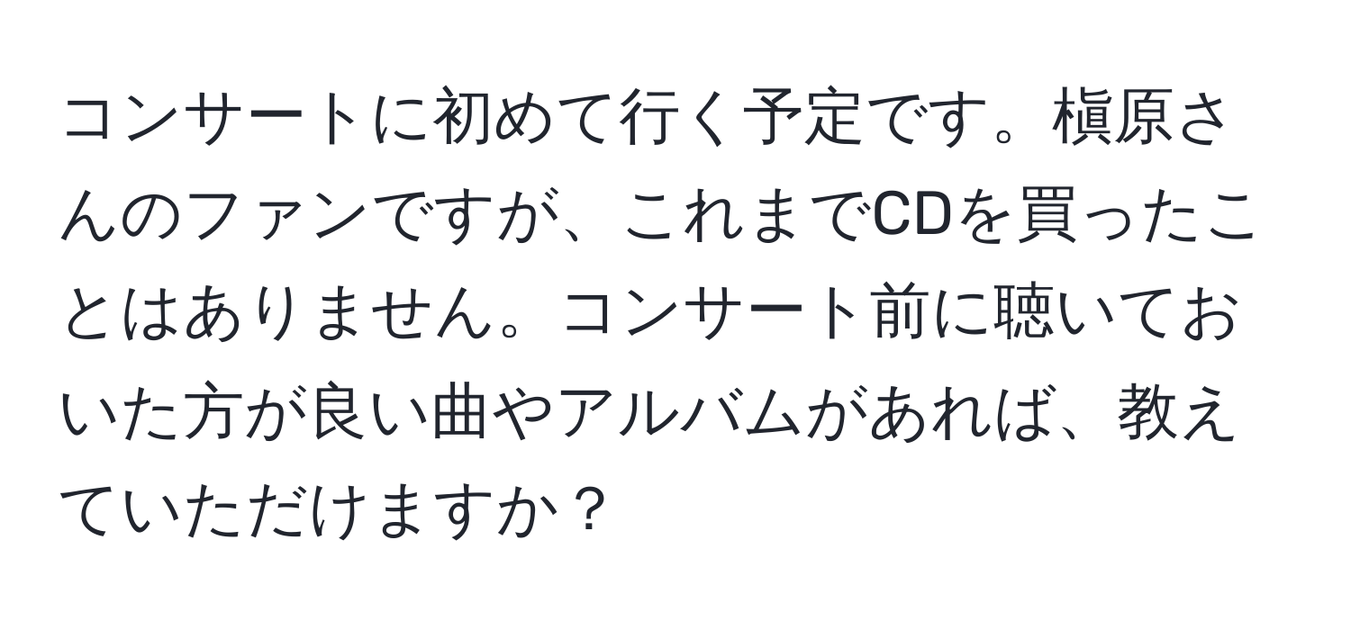 コンサートに初めて行く予定です。槇原さんのファンですが、これまでCDを買ったことはありません。コンサート前に聴いておいた方が良い曲やアルバムがあれば、教えていただけますか？