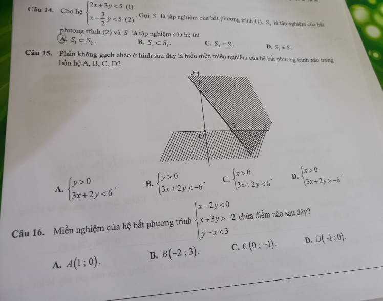 Cho hệ beginarrayl 2x+3y<5(1) x+ 3/2 y<5(2)endarray.. Gọi S, là tập nghiệm của bắt phương trình (1), S, là tập nghiệm của bắt
phương trình (2) và S là tập nghiệm của hệ thì
A. S_1⊂ S_2. B. S_2⊂ S_1, C. S_2=S. D. S_1!= S. 
Câu 15. Phần không gạch chéo ở hình sau đây là biểu diễn miền nghiệm của hệ bắt phương trình nào trong
bốn hệ A, B, C, D?
A. beginarrayl y>0 3x+2y<6endarray.. B. beginarrayl y>0 3x+2y . C. beginarrayl x>0 3x+2y<6endarray.. D. beginarrayl x>0 3x+2y>-6endarray.. 
Câu 16. Miền nghiệm của hệ bất phương trình beginarrayl x-2y<0 x+3y>-2 y-x<3endarray. chứa điểm nào sau đây?
D.
A. A(1;0). B. B(-2;3). C. C(0;-1). D(-1;0).