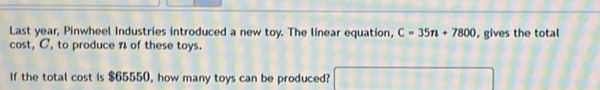 Last year, Pinwheel Industries introduced a new toy. The linear equation, C=35n+7800 , gives the total 
cost, C, to produce n of these toys. 
If the total cost is $65550, how many toys can be produced?