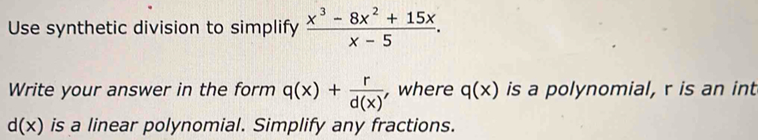 Use synthetic division to simplify  (x^3-8x^2+15x)/x-5 . 
Write your answer in the form q(x)+ r/d(x)  , where q(x) is a polynomial, r is an int
d(x) is a linear polynomial. Simplify any fractions.