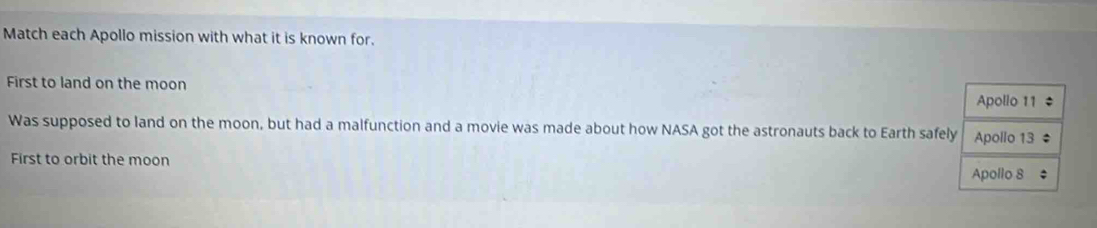 Match each Apollo mission with what it is known for. 
First to land on the moon 
Was supposed to land on the moon, but had a malfunction and a movie was made about how NASA got the astronauts back to Earth safel 
First to orbit the moon