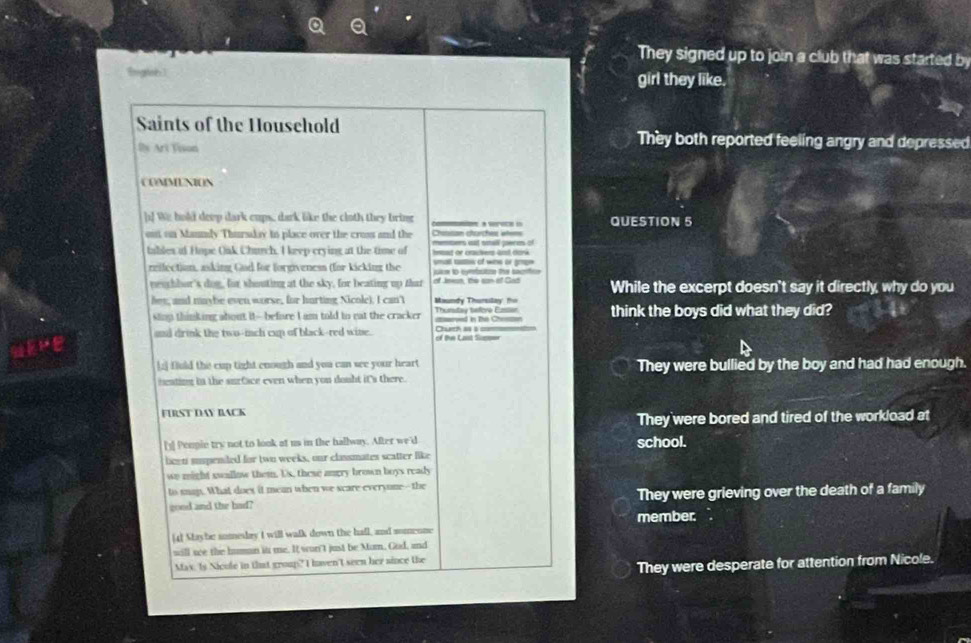 They signed up to join a club that was started by
Bwgten] girl they like.
Saints of the Household They both reported feeling angry and depressed
Ils Art Vison
COMMENION
[! We hold deep dark cups, dark like the cloth they bring QUESTION 5
out on Mannly Thursday to place over the cruss and the Chatisan churchest wtems members it small peres of
tables ot Hope Oak Church. I keep crying at the time of Iat or crachers and donk
reifection, asking God for forgiveness (for kicking the ure to cnfctee the sacrtcn smat tattes of wns or gmes 
neuchbar's dog, for shouting at the sky, for beating up that While the excerpt doesn't say it directly, why do you
hey, and maybe even worse, for hurting Nicole). I can't Maundy Thursilay t think the boys did what they did?
slinp thinking about it--before I am told to eat the cracker ==ed in Te C==== Thumtay tafove Enr
and drink the two-imnch cup of black-red wine. Duch a i of the Last Sueser
[;] fiuld the cup tight enough and you can see your heart They were bullied by the boy and had had enough.
heating in the surface even when you doubt it's there.
FüRST DAy BACK
They were bored and tired of the workload at
[1] Peopie try not to look at us in the hallway. After we'd school.
liceti suspeniled for two weeks, our classmates scatter like
we might swallow them. Us, these angry brown boys ready
to saj. What does it mean when we scare everyone--the
good and the had? They were grieving over the death of a family
member. 
[4] Staybe sumesday I will walk down the hall, and somenne
will we the humon in me. It won't just be Mum, Gud, and
May. Is Nicule in that group? I haven't seen her aince the
They were desperate for attention from Nicole.