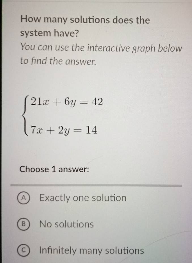 How many solutions does the
system have?
You can use the interactive graph below
to find the answer.
beginarrayl 21x+6y=42 7x+2y=14endarray.
Choose 1 answer:
A Exactly one solution
B)No solutions
C Infinitely many solutions