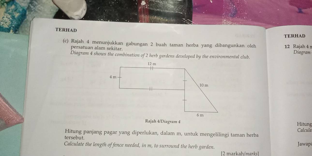 TERHAD 
TERHAD 
(c) Rajah 4 menunjukkan gabungan 2 buah taman herba yang dibangunkan oleh 12 Rajah 4 r 
persatuan alam sekitar. 
Diagram 
Diagram 4 shows the combination of 2 herb gardens developed by the environmental club. 
Rajah 4/Diagram 4 Hitung 
Calcula 
Hitung panjang pagar yang diperlukan, dalam m, untuk mengelilingi taman herba 
tersebut. Jawapa 
Calculate the length of fence needed, in m, to surround the herb garden. 
[2 markah/marks]