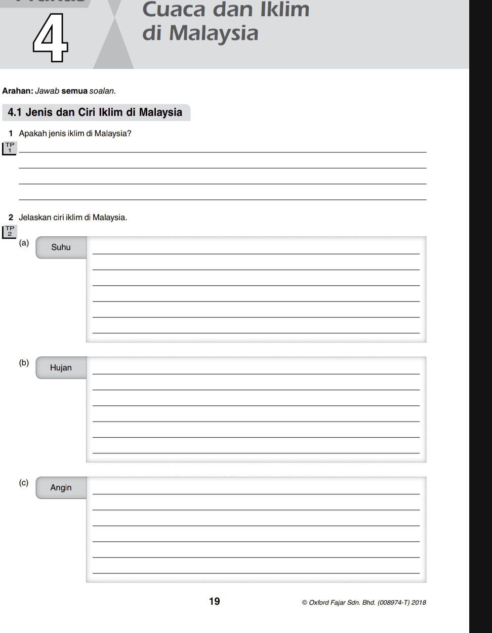 Cuaca dan Iklim 
di Malaysia 
Arahan: Jawab semua soalan. 
4.1 Jenis dan Ciri Iklim di Malaysia 
1 Apakah jenis iklim di Malaysia? 
_1 
_ 
_ 
_ 
2 Jelaskan ciri iklim di Malaysia. 
_ 
(a) Suhu 
_ 
_ 
_ 
_ 
_ 
(b) Hujan_ 
_ 
_ 
_ 
_ 
_ 
__ 
_ 
(c) Angin 
_ 
_ 
_ 
_ 
_ 
19 © Oxford Fajar Sdn. Bhd. (008974-T) 2018