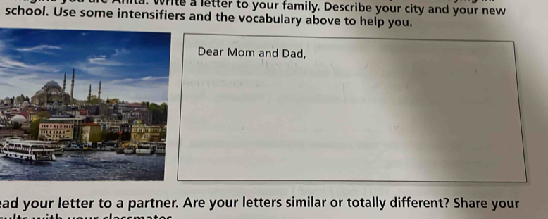 write a letter to your family. Describe your city and your new 
school. Use some intensifiers and the vocabulary above to help you. 
Dear Mom and Dad, 
ead your letter to a partner. Are your letters similar or totally different? Share your