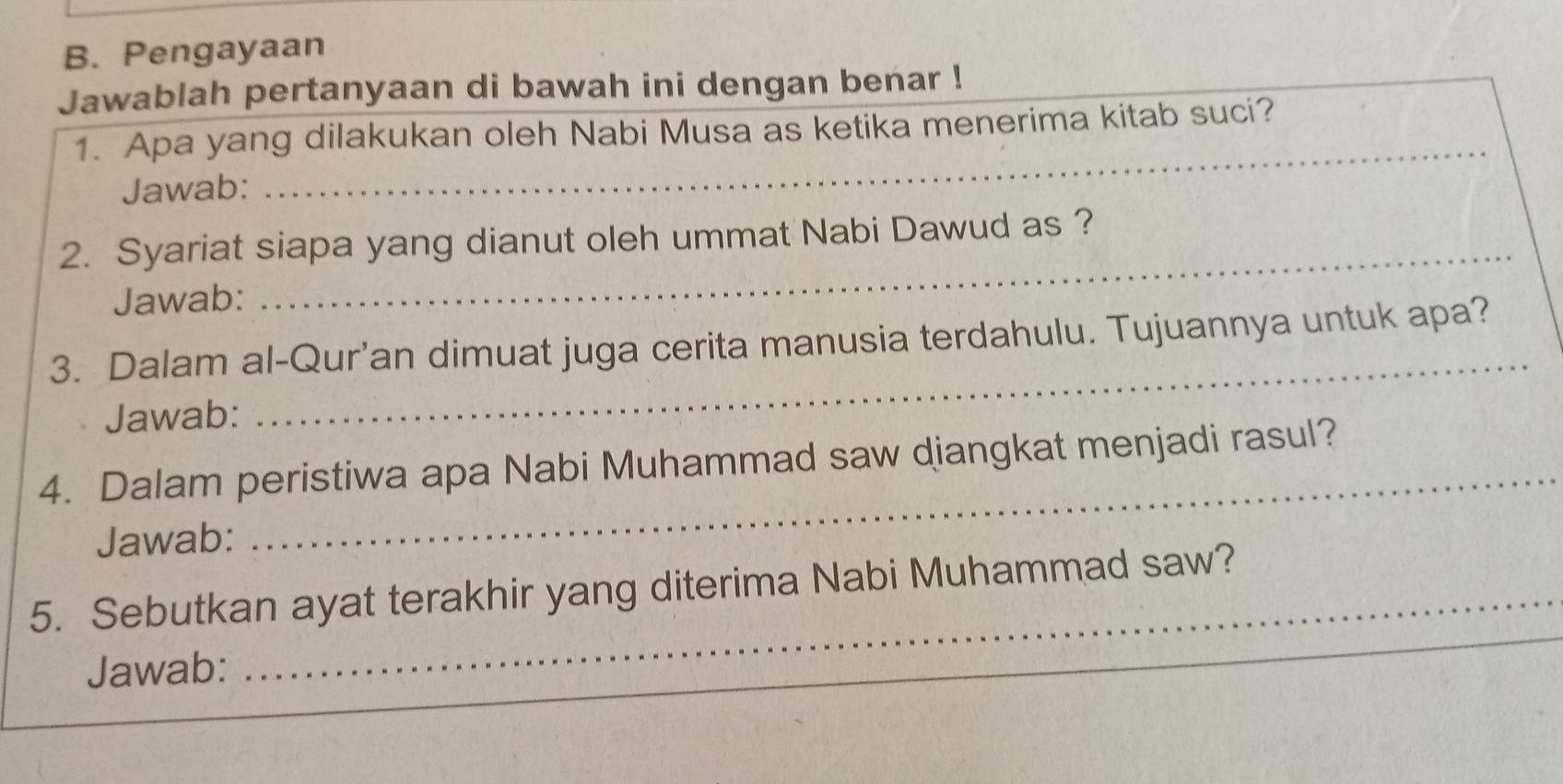 Pengayaan 
Jawablah pertanyaan di bawah ini dengan benar ! 
1. Apa yang dilakukan oleh Nabi Musa as ketika menerima kitab suci? 
Jawab: 
_ 
2. Syariat siapa yang dianut oleh ummat Nabi Dawud as ? 
Jawab: 
_ 
_ 
3. Dalam al-Qur’an dimuat juga cerita manusia terdahulu. Tujuannya untuk apa? 
Jawab: 
4. Dalam peristiwa apa Nabi Muhammad saw diangkat menjadi rasul? 
Jawab: 
5. Sebutkan ayat terakhir yang diterima Nabi Muhammad saw? 
Jawab: