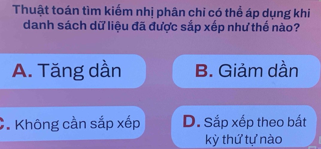 Thuật toán tìm kiếm nhị phân chỉ có thể áp dụng khi
danh sách dữ liệu đã được sắp xếp như thế nào?
A. Tăng dần B. Giảm dần
* Không cần sắp xếp D. Sắp xếp theo bất
kỳ thứ tự nào