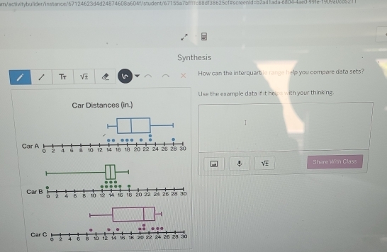 ar/activitybui1der/instance/67124623d4d24874608a604f/student/67155a7bffffc88df38625cf4screen1d =b2s41 1ada-6804-4ae0-99fe-1909a0885211 
Synthesis 
T sqrt(± ) How can the interquartile range help you compare data sets? 
Use the example data if it helps with your thinking. 
Car Distances (in.) 
1 
Car A 4 6 10 1 14 16 20 22 24 26 20 30

sqrt(± ) Share With Class