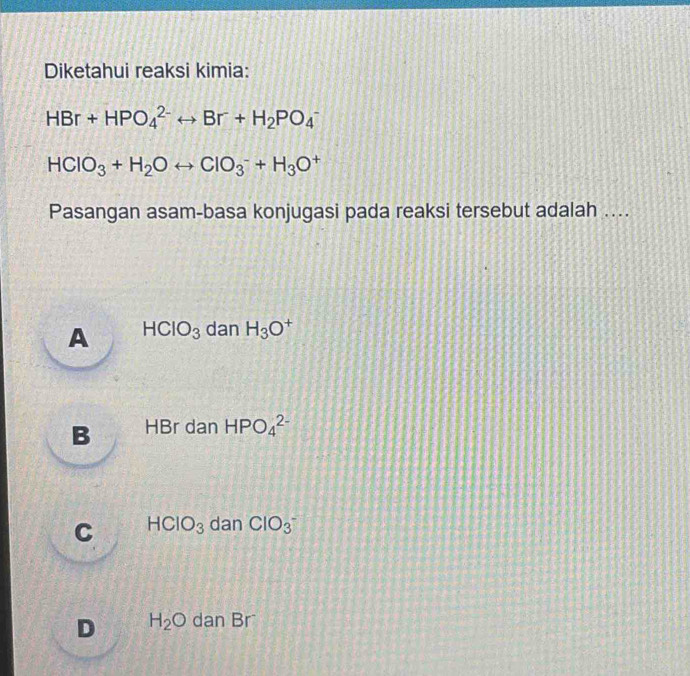 Diketahui reaksi kimia:
HBr+HPO_4^((2-)rightarrow Br+H_2)PO_4^(-
HCIO_3)+H_2Orightarrow CIO_3^(-+H_3)O^+
Pasangan asam-basa konjugasi pada reaksi tersebut adalah ....
A HCIO_3 dan H_3O +
B HBr dan HPO_4^((2-)
C HCIO_3) dan ClO_3^-
D H_2O dan Br