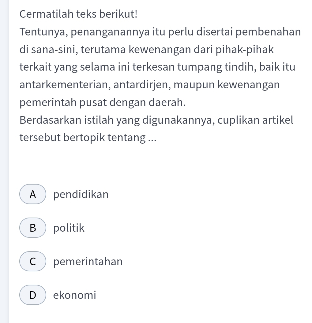 Cermatilah teks berikut!
Tentunya, penanganannya itu perlu disertai pembenahan
di sana-sini, terutama kewenangan dari pihak-pihak
terkait yang selama ini terkesan tumpang tindih, baik itu
antarkementerian, antardirjen, maupun kewenangan
pemerintah pusat dengan daerah.
Berdasarkan istilah yang digunakannya, cuplikan artikel
tersebut bertopik tentang ...
A  pendidikan
B  politik
C ) pemerintahan
D  ekonomi