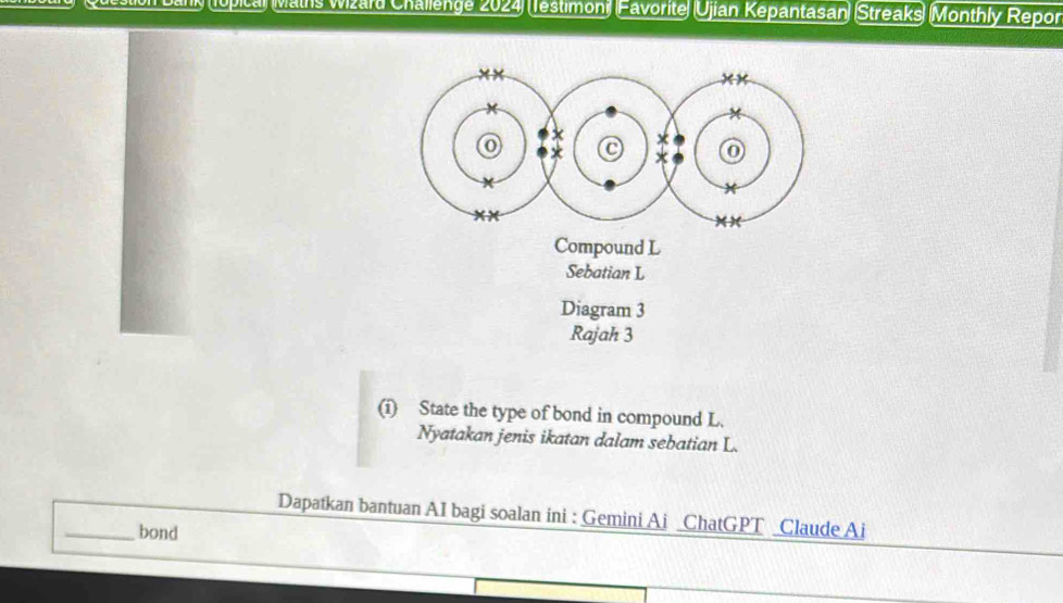 1upica) Maihs Wizard Challenge 2024) (Testimoni) (Favorite (Ujian Kepantasan) (Streaks) (Monthly Repor 
Compound L 
Sebatian L 
Diagram 3 
Rajah 3 
(i) State the type of bond in compound L. 
Nyatakan jenis ikatan dalam sebatian L. 
Dapatkan bantuan AI bagi soalan ini : Gemini Ai _ChatGPT _Claude Ai 
_bond