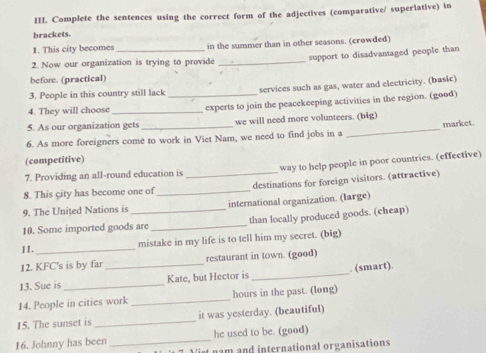 Complete the sentences using the correct form of the adjectives (comparative/ superlative) in 
brackets. 
1. This city becomes in the summer than in other seasons. (crowded) 
2. Now our organization is trying to provide _support to disadvantaged people than 
before. (practical) 
3. People in this country still lack services such as gas, water and electricity. (basic) 
4. They will choose __experts to join the peacekeeping activities in the region. (good) 
_ 
5. As our organization gets _we will need more volunteers. (big) 
market. 
6. As more foreigners come to work in Viet Nam, we need to find jobs in a 
(competitive) 
7. Providing an all-round education is way to help people in poor countries. (effective) 
8. This city has become one of_ _destinations for foreign visitors. (attractive) 
9. The United Nations is international organization. (large) 
10. Some imported goods are _than locally produced goods. (cheap) 
11._ mistake in my life is to tell him my secret. (big) 
12. KFC's is by far restaurant in town. (good) 
13. Sue is __Kate, but Hector is _. (smart). 
14. People in cities work _hours in the past. (long) 
15. The sunset is _it was yesterday. (beautiful) 
16. Johnny has been _he used to be. (good) 
Vist nam and international organisations