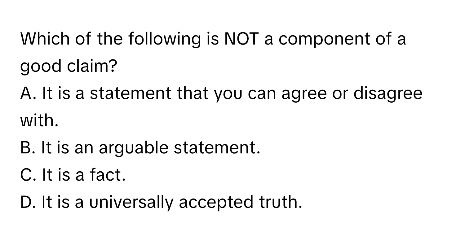 Which of the following is NOT a component of a good claim?
A. It is a statement that you can agree or disagree with.
B. It is an arguable statement.
C. It is a fact.
D. It is a universally accepted truth.